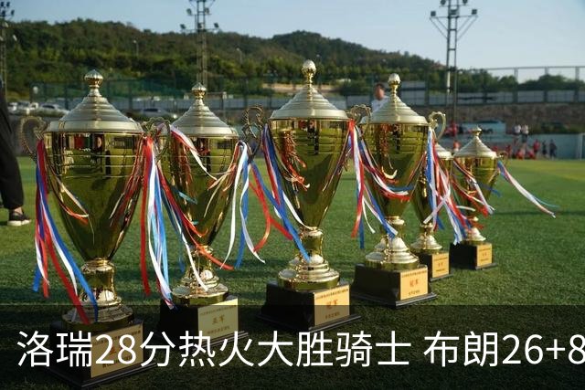 洛瑞28分热火大胜骑士 布朗26+8绿军险胜雄鹿