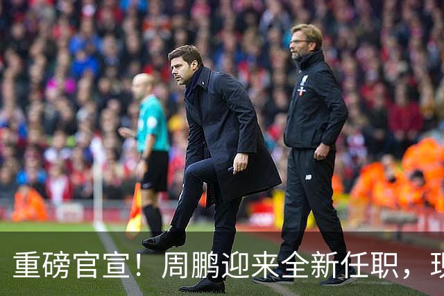 重磅官宣！周鹏迎来全新任职，现身广东携手易建联，薪资报酬出乎意料