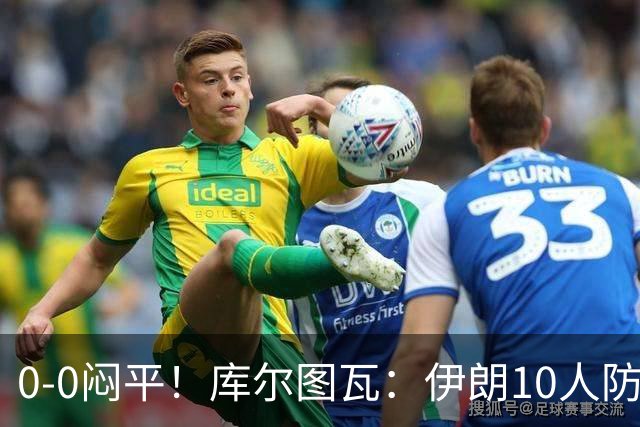 0-0闷平！库尔图瓦：伊朗10人防守门将也很勇 狂轰不进不只是我们